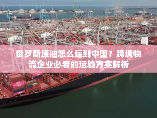 俄罗斯原油怎么运到中国?跨境物流企业必看的运输方案解析 俄罗斯原油怎么运到中国?跨境物流企业必看的运输方案解析