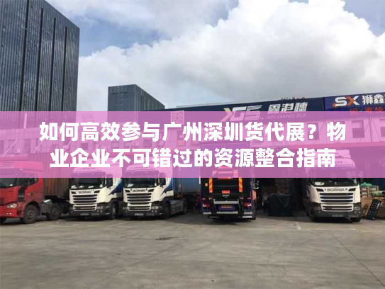 如何高效参与广州深圳货代展？物业企业不可错过的资源整合指南