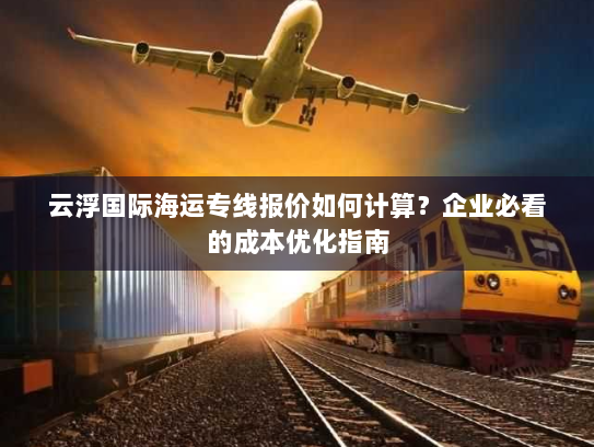 云浮国际海运专线报价如何计算?企业必看的成本优化指南 云浮国际海运专线报价如何计算?企业必看的成本优化指南