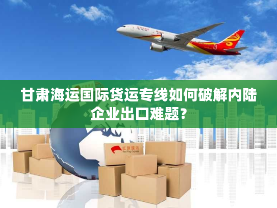 甘肃海运国际货运专线如何破解内陆企业出口难题？