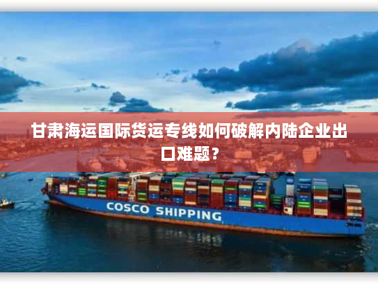 甘肃海运国际货运专线如何破解内陆企业出口难题? 甘肃海运国际货运专线如何破解内陆企业出口难题?