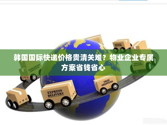韩国国际快递价格贵清关难?物业企业专属方案省钱省心 韩国国际快递价格贵清关难?物业企业专属方案省钱省心