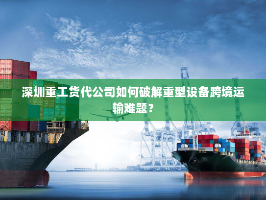 深圳重工货代公司如何破解重型设备跨境运输难题？