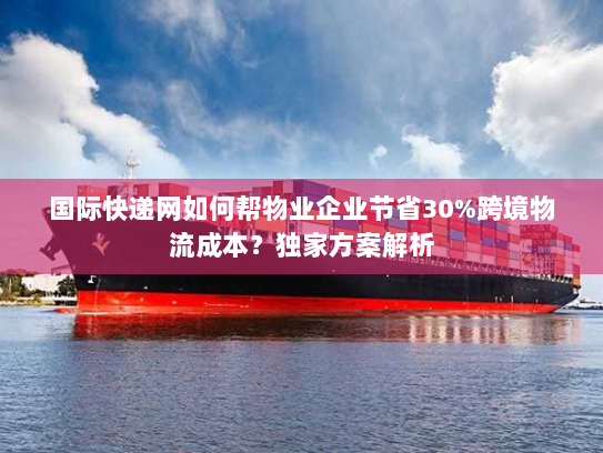 国际快递网如何帮物业企业节省30%跨境物流成本？独家方案解析