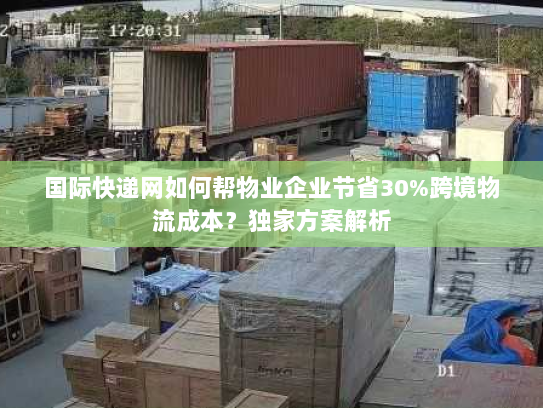 国际快递网如何帮物业企业节省30%跨境物流成本？独家方案解析