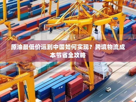 原油最低价运到中国如何实现?跨境物流成本节省全攻略 原油最低价运到中国如何实现?跨境物流成本节省全攻略