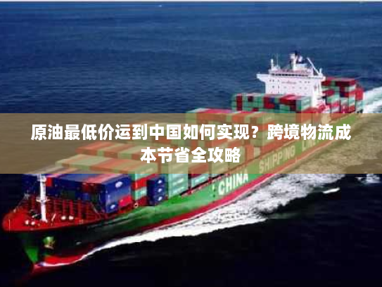 原油最低价运到中国如何实现?跨境物流成本节省全攻略 原油最低价运到中国如何实现?跨境物流成本节省全攻略