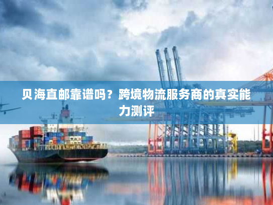 贝海直邮靠谱吗?跨境物流服务商的真实能力测评 贝海直邮靠谱吗?跨境物流服务商的真实能力测评