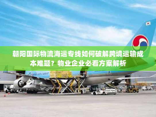 朝阳国际物流海运专线如何破解跨境运输成本难题？物业企业必看方案解析