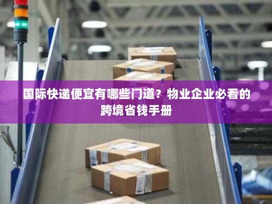 国际快递便宜有哪些门道？物业企业必看的跨境省钱手册
