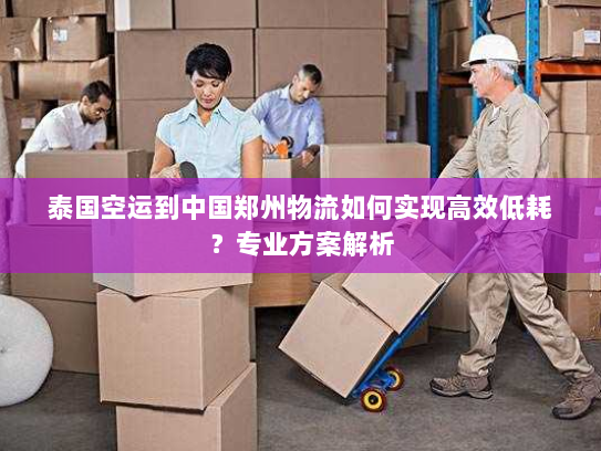 泰国空运到中国郑州物流如何实现高效低耗?专业方案解析 泰国空运到中国郑州物流如何实现高效低耗?专业方案解析