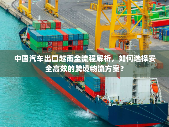 中国汽车出口越南全流程解析,如何选择安全高效的跨境物流方案? 中国汽车出口越南全流程解析,如何选择安全高效的跨境物流方案?