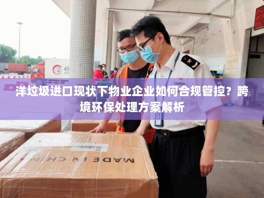 洋垃圾进口现状下物业企业如何合规管控?跨境环保处理方案解析 洋垃圾进口现状下物业企业如何合规管控?跨境环保处理方案解析