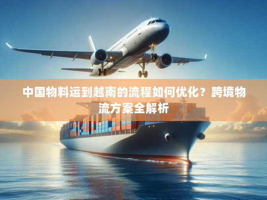 中国物料运到越南的流程如何优化?跨境物流方案全解析 中国物料运到越南的流程如何优化?跨境物流方案全解析