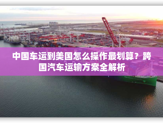 中国车运到美国怎么操作最划算？跨国汽车运输方案全解析