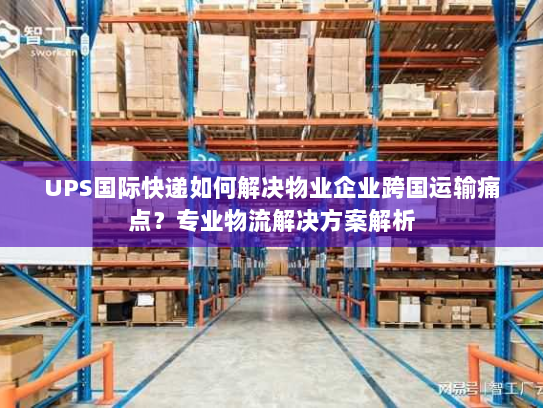 UPS国际快递如何解决物业企业跨国运输痛点？专业物流解决方案解析