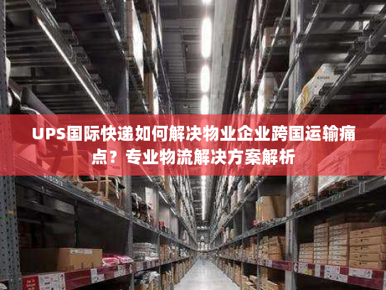 UPS国际快递如何解决物业企业跨国运输痛点？专业物流解决方案解析