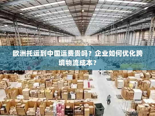 欧洲托运到中国运费贵吗?企业如何优化跨境物流成本? 欧洲托运到中国运费贵吗?企业如何优化跨境物流成本?