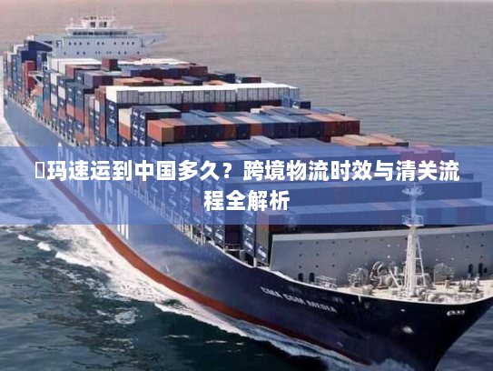 玥玛速运到中国多久?跨境物流时效与清关流程全解析 玥玛速运到中国多久?跨境物流时效与清关流程全解析