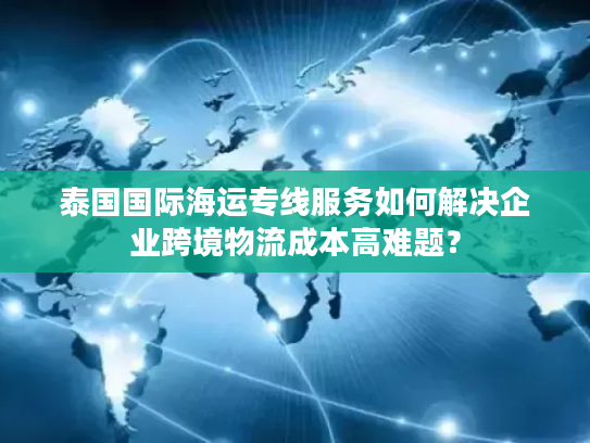 泰国国际海运专线服务如何解决企业跨境物流成本高难题？