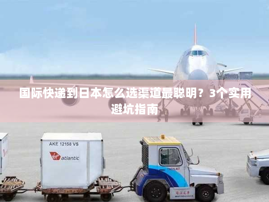 国际快递到日本怎么选渠道最聪明?3个实用避坑指南 国际快递到日本怎么选渠道最聪明?3个实用避坑指南