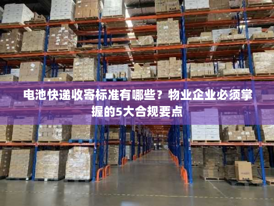 电池快递收寄标准有哪些?物业企业必须掌握的5大合规要点 电池快递收寄标准有哪些?物业企业必须掌握的5大合规要点