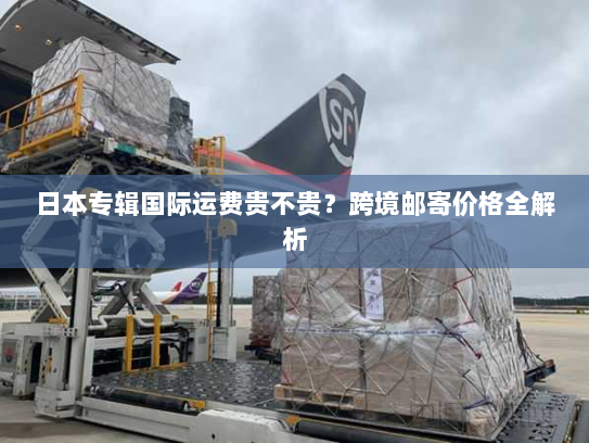 日本专辑国际运费贵不贵？跨境邮寄价格全解析