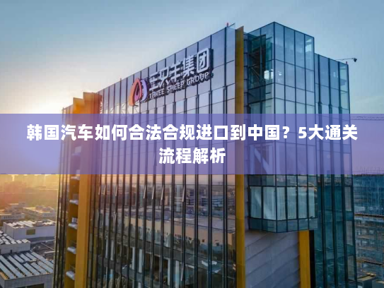 韩国汽车如何合法合规进口到中国？5大通关流程解析