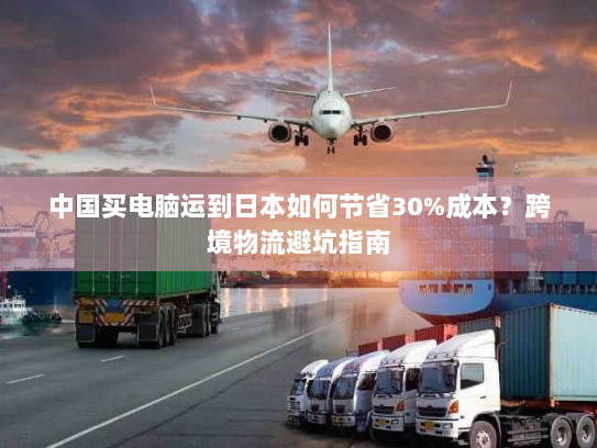 中国买电脑运到日本如何节省30%成本？跨境物流避坑指南