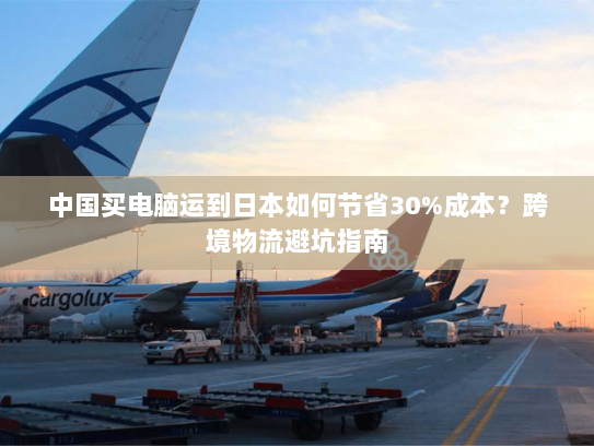 中国买电脑运到日本如何节省30%成本?跨境物流避坑指南 中国买电脑运到日本如何节省30%成本?跨境物流避坑指南