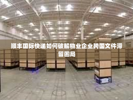 顺丰国际快递如何破解物业企业跨国文件滞留困局 顺丰国际快递如何破解物业企业跨国文件滞留困局