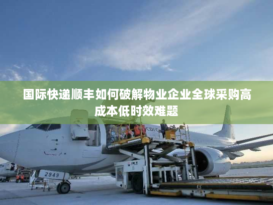 国际快递顺丰如何破解物业企业全球采购高成本低时效难题