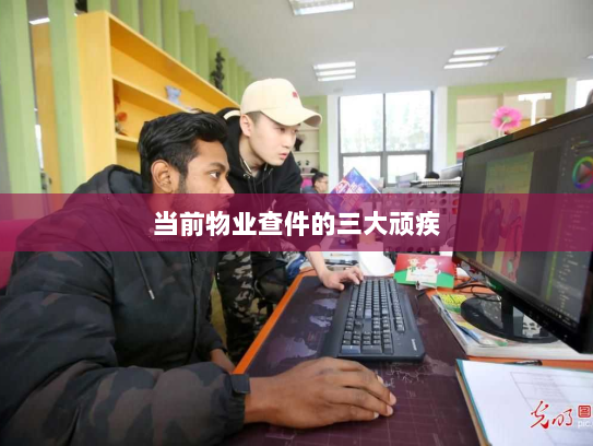 当前物业查件的三大顽疾 当前物业查件的三大顽疾