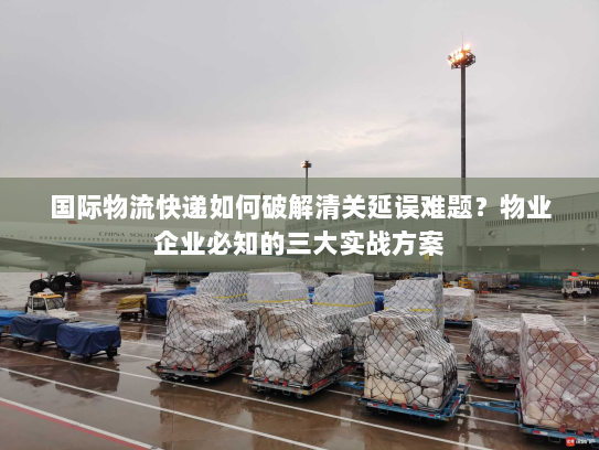 国际物流快递如何破解清关延误难题?物业企业必知的三大实战方案 国际物流快递如何破解清关延误难题?物业企业必知的三大实战方案