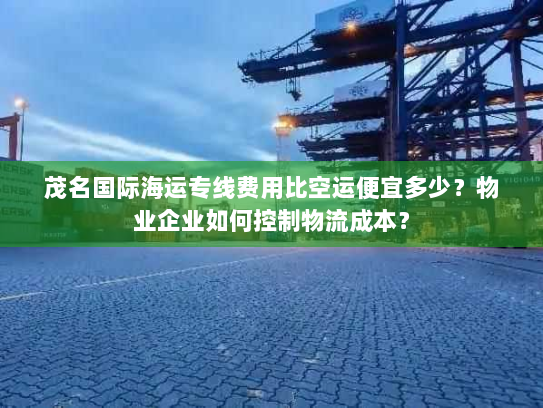 茂名国际海运专线费用比空运便宜多少？物业企业如何控制物流成本？