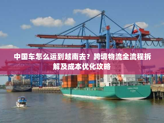 中国车怎么运到越南去?跨境物流全流程拆解及成本优化攻略 中国车怎么运到越南去?跨境物流全流程拆解及成本优化攻略