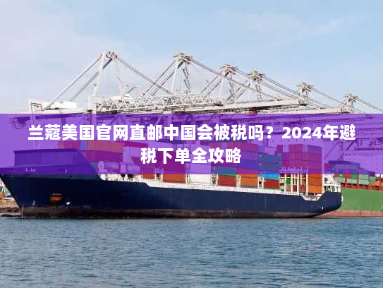 兰蔻美国官网直邮中国会被税吗?2024年避税下单全攻略 兰蔻美国官网直邮中国会被税吗?2024年避税下单全攻略