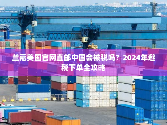 兰蔻美国官网直邮中国会被税吗?2024年避税下单全攻略 兰蔻美国官网直邮中国会被税吗?2024年避税下单全攻略