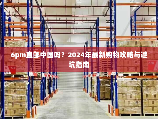 6pm直邮中国吗?2024年最新购物攻略与避坑指南 6pm直邮中国吗?2024年最新购物攻略与避坑指南