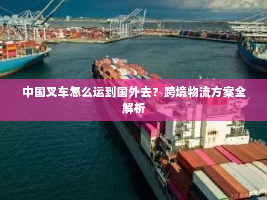 中国叉车怎么运到国外去？跨境物流方案全解析