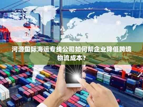 河源国际海运专线公司如何帮企业降低跨境物流成本? 河源国际海运专线公司如何帮企业降低跨境物流成本?