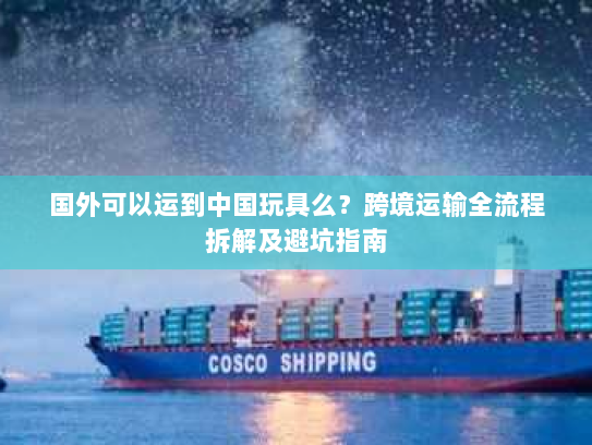 国外可以运到中国玩具么？跨境运输全流程拆解及避坑指南