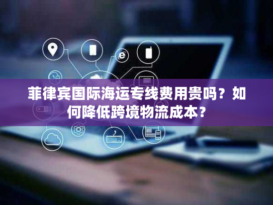 菲律宾国际海运专线费用贵吗？如何降低跨境物流成本？