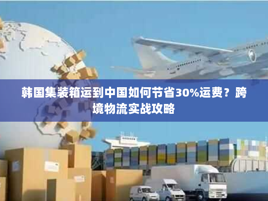 韩国集装箱运到中国如何节省30%运费？跨境物流实战攻略
