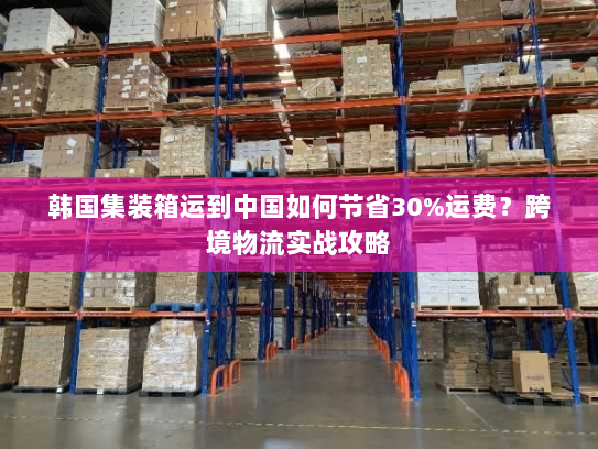 韩国集装箱运到中国如何节省30%运费？跨境物流实战攻略