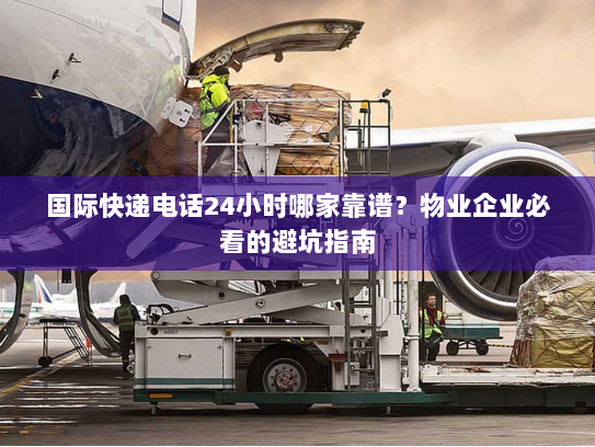 国际快递电话24小时哪家靠谱？物业企业必看的避坑指南