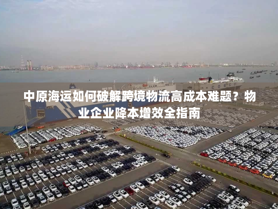 中原海运如何破解跨境物流高成本难题?物业企业降本增效全指南 中原海运如何破解跨境物流高成本难题?物业企业降本增效全指南