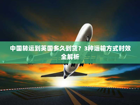 中国转运到英国多久到货?3种运输方式时效全解析 中国转运到英国多久到货?3种运输方式时效全解析