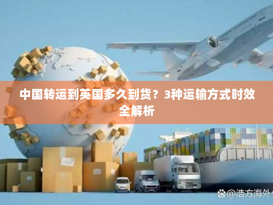中国转运到英国多久到货?3种运输方式时效全解析 中国转运到英国多久到货?3种运输方式时效全解析
