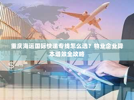 重庆海运国际快递专线怎么选？物业企业降本增效全攻略